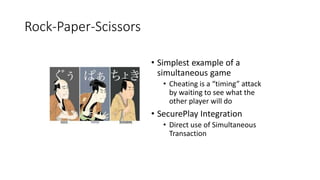Rock-Paper-Scissors
• Simplest example of a
simultaneous game
• Cheating is a “timing” attack
by waiting to see what the
other player will do
• SecurePlay Integration
• Direct use of Simultaneous
Transaction
 