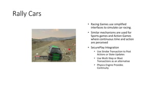 Rally Cars
• Racing Games use simplified
interfaces to simulate car racing.
• Similar mechanisms are used for
Sports games and Action Games
where continuous time and action
are perceived
• SecurePlay Integration
• Use Strobe Transaction to Post
Actions or State Updates
• Use Multi-Step or Blast
Transactions as an alternative
• Physics Engine Provides
Continuity
 