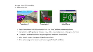 Abstraction of Game Play
vs. Presentation
• Game Presentation State for continuous state can “float” above actual game play state
• Interpolation and Projection of State can occur at the presentation level, not at game play level.
• Challenge is in smart control and recognizing reality of network environment
• Need tools to convey anomalous network environment
• Need game design to be robust under wide range of network conditions
Actual GamePresentation 1 Presentation 2
 