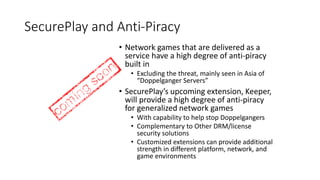 SecurePlay and Anti-Piracy
• Network games that are delivered as a
service have a high degree of anti-piracy
built in
• Excluding the threat, mainly seen in Asia of
“Doppelganger Servers”
• SecurePlay’s upcoming extension, Keeper,
will provide a high degree of anti-piracy
for generalized network games
• With capability to help stop Doppelgangers
• Complementary to Other DRM/license
security solutions
• Customized extensions can provide additional
strength in different platform, network, and
game environments
 