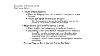 SecurePlay and Tournament &
High Score Games
• Tournament Games
• Player vs. Player games can operate in true peer-to-peer
fashion
• Players can agree on results or disagree
• Only if disagreement occurs, SecurePlay game logs can be
posted to Tournament Director for evaluation
• High-Score Solitaire/Patience Games
• Player is effectively playing against Game Operator
• SecurePlay can be used for full interaction over network
• SecurePlay can also be scaled back to seed random data,
review results, or otherwise “compress” its involvement
depending on security risks and suspicions.
• SecurePlay can also choose to allow a review games if they are
anomalous.
• SecurePlay builds a Secure Game Contract
 