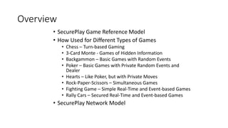 Overview
• SecurePlay Game Reference Model
• How Used for Different Types of Games
• Chess – Turn-based Gaming
• 3-Card Monte - Games of Hidden Information
• Backgammon – Basic Games with Random Events
• Poker – Basic Games with Private Random Events and
Dealer
• Hearts – Like Poker, but with Private Moves
• Rock-Paper-Scissors – Simultaneous Games
• Fighting Game – Simple Real-Time and Event-based Games
• Rally Cars – Secured Real-Time and Event-based Games
• SecurePlay Network Model
 