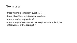 Next steps
• Does this make sense (any questions)?
• Does this address an interesting problem?
• Are there other applications?
• Are there system constraints that may invalidate or limit the
effectiveness of this approach?
 