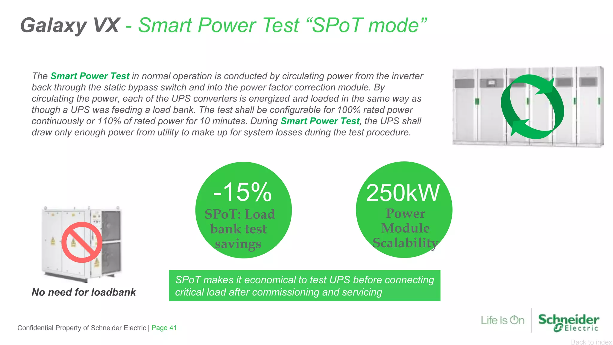 Back to index
SPoT: Load
bank test
savings
-15%
Power
Module
Scalability
250kW
Galaxy VX - Smart Power Test “SPoT mode”
The Smart Power Test in normal operation is conducted by circulating power from the inverter
back through the static bypass switch and into the power factor correction module. By
circulating the power, each of the UPS converters is energized and loaded in the same way as
though a UPS was feeding a load bank. The test shall be configurable for 100% rated power
continuously or 110% of rated power for 10 minutes. During Smart Power Test, the UPS shall
draw only enough power from utility to make up for system losses during the test procedure.
No need for loadbank
Page 41Confidential Property of Schneider Electric |
SPoT makes it economical to test UPS before connecting
critical load after commissioning and servicing
 