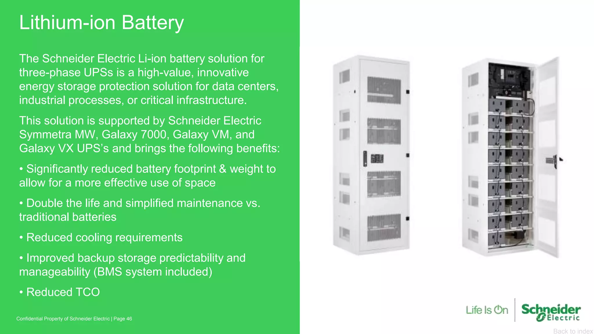 Back to index
Lithium-ion Battery
Page 46Confidential Property of Schneider Electric |
The Schneider Electric Li-ion battery solution for
three-phase UPSs is a high-value, innovative
energy storage protection solution for data centers,
industrial processes, or critical infrastructure.
This solution is supported by Schneider Electric
Symmetra MW, Galaxy 7000, Galaxy VM, and
Galaxy VX UPS’s and brings the following benefits:
• Significantly reduced battery footprint & weight to
allow for a more effective use of space
• Double the life and simplified maintenance vs.
traditional batteries
• Reduced cooling requirements
• Improved backup storage predictability and
manageability (BMS system included)
• Reduced TCO
 