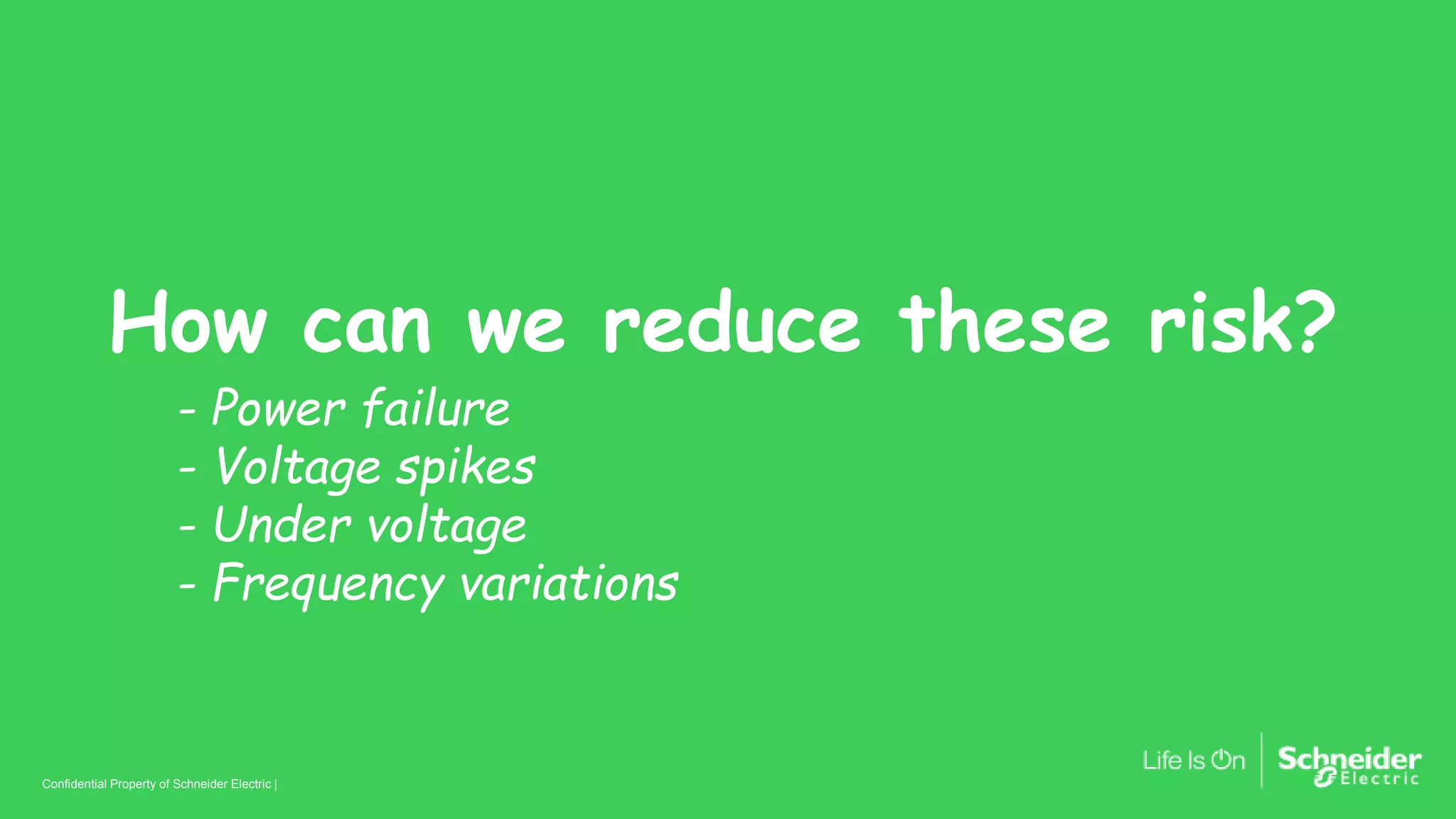 Confidential Property of Schneider Electric | Page 8
Confidential Property of Schneider Electric |
How can we reduce these risk?
- Power failure
- Voltage spikes
- Under voltage
- Frequency variations
 