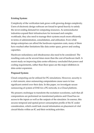 Existing System:
Complexity of the verification task grows with growing design complexity.
Users of electronic design software are forced to spend heavily to satisfy
the never-ending demand for computing resources. As semiconductor
industries expand their infrastructure for increased and complex
workloads, they also need to manage their systems much more efficiently
in terms of administration, consolidation, and utilization. Even while
design enterprises can afford the hardware expansion costs, many of them
have reached other limitations like data center space, power and cooling
capacities.
Hardware redundancy and obsolescence also need to be considered. The
resulting costs can be several times more than the cost of hardware itself. A
recent study on improving data center efficiency concluded that power and
cooling requirements, rather than floor space are the major inhibitors in
data center expansion.
Proposed System:
Cloud computing can be utilized for PG simulations. However, security is
a vital concern, since outsourcing computations cause users to lose
significant control over their data. In this paper, we investigate secure
outsourcing of system of DAE for a PG network, to a Cloud platform.
We present a technique to transform the excitation waveforms, such that all
computations are performed on transformed patterns and Cloud has no
access to the inputs as well as the outputs of the simulator. In essence, this
secures temporal and spatial power consumption profile of the IC under
consideration, which could leak crucial information on placement of vital
circuit blocks within an IC and their switching activities.
 