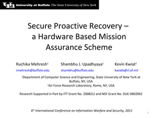 Secure Proactive Recovery –  a Hardware Based Mission Assurance Scheme 6 th  International Conference on Information Warfare and Security, 2011 Ruchika Mehresh 1  Shambhu J. Upadhyaya 1  Kevin Kwiat 2 [email_address] [email_address] [email_address]   1 Department of Computer Science and Engineering, State University of New York at Buffalo, NY, USA 2 Air Force Research Laboratory, Rome, NY, USA Research Supported in Part by ITT Grant No. 200821J and NSF Grant No. DUE-0802062 
