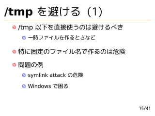 /tmp を避ける (1)
 /tmp 以下を直接使うのは避けるべき
   一時ファイルを作るときなど

 特に固定のファイル名で作るのは危険

 問題の例
   symlink attack の危険

   Windows で困る



  ...