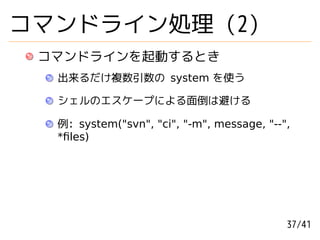 コマンドライン処理 (2)
 コマンドラインを起動するとき
  出来るだけ複数引数の system を使う

  シェルのエスケープによる面倒は避ける

  例: system("svn", "ci", "-m", message, "--",
  *ﬁles)




                                            37/41
 