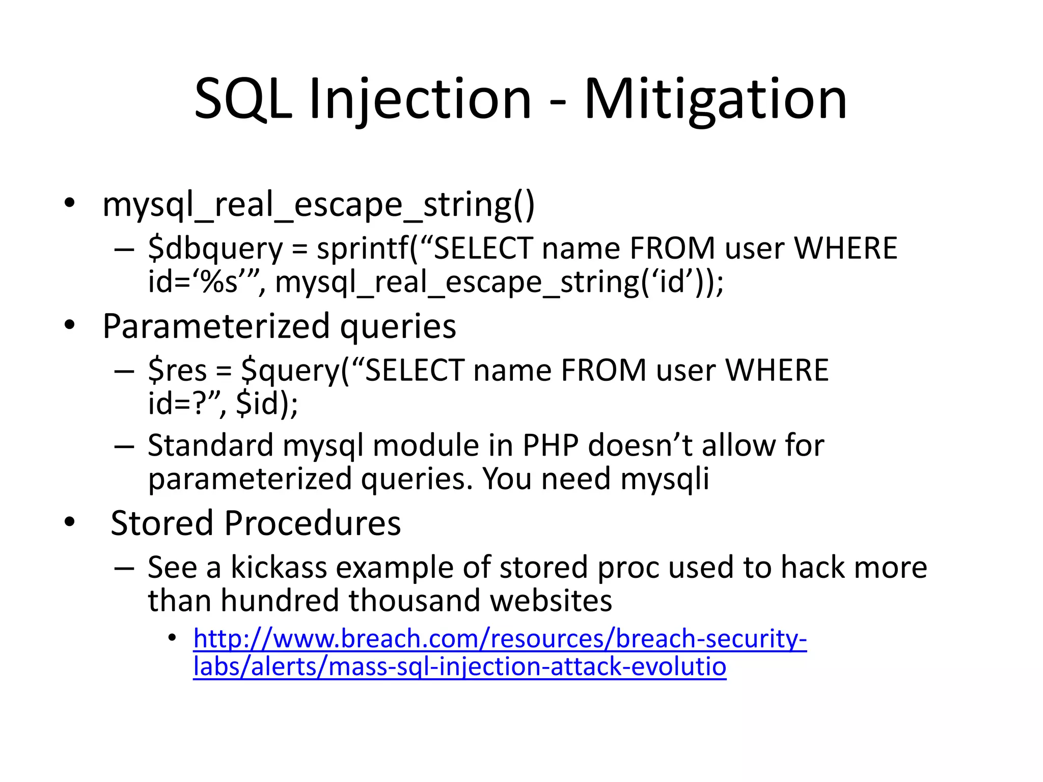 SQL Injection - Mitigationmysql_real_escape_string()$dbquery = sprintf(“SELECT name FROM user WHERE id=‘%s’”, mysql_real_escape_string(‘id’));Parameterized queries$res = $query(“SELECT name FROM user WHERE id=?”, $id);Standard mysql module in PHP doesn’t allow for parameterized queries. You need mysqli Stored ProceduresSee a kickass example of stored proc used to hack more than hundred thousand websiteshttp://www.breach.com/resources/breach-security-labs/alerts/mass-sql-injection-attack-evolutio