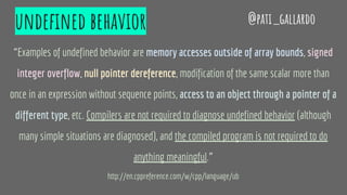 undefined behavior
“Examples of undefined behavior are memory accesses outside of array bounds, signed
integer overflow, null pointer dereference, modification of the same scalar more than
once in an expression without sequence points, access to an object through a pointer of a
different type, etc. Compilers are not required to diagnose undefined behavior (although
many simple situations are diagnosed), and the compiled program is not required to do
anything meaningful.”
http://en.cppreference.com/w/cpp/language/ub
@pati_gallardo
 