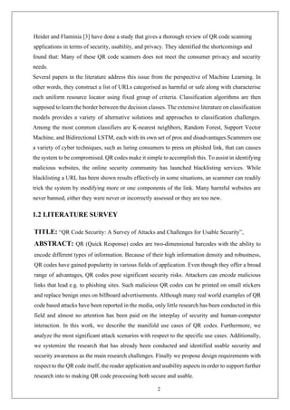 2
Heider and Flaminia [3] have done a study that gives a thorough review of QR code scanning
applications in terms of security, usability, and privacy. They identified the shortcomings and
found that: Many of these QR code scanners does not meet the consumer privacy and security
needs.
Several papers in the literature address this issue from the perspective of Machine Learning. In
other words, they construct a list of URLs categorised as harmful or safe along with characterise
each uniform resource locator using fixed group of criteria. Classification algorithms are then
supposed to learn the border between the decision classes. The extensive literature on classification
models provides a variety of alternative solutions and approaches to classification challenges.
Among the most common classifiers are K-nearest neighbors, Random Forest, Support Vector
Machine, and Bidirectional LSTM, each with its own set of pros and disadvantages.Scammers use
a variety of cyber techniques, such as luring consumers to press on phished link, that can causes
the system to be compromised. QR codes make it simple to accomplish this. To assist in identifying
malicious websites, the online security community has launched blacklisting services. While
blacklisting a URL has been shown results effectively in some situations, an scammer can readily
trick the system by modifying more or one components of the link. Many harmful websites are
never banned, either they were never or incorrectly assessed or they are too new.
1.2 LITERATURE SURVEY
TITLE: “QR Code Security: A Survey of Attacks and Challenges for Usable Security”,
ABSTRACT: QR (Quick Response) codes are two-dimensional barcodes with the ability to
encode different types of information. Because of their high information density and robustness,
QR codes have gained popularity in various fields of application. Even though they offer a broad
range of advantages, QR codes pose significant security risks. Attackers can encode malicious
links that lead e.g. to phishing sites. Such malicious QR codes can be printed on small stickers
and replace benign ones on billboard advertisements. Although many real world examples of QR
code based attacks have been reported in the media, only little research has been conducted in this
field and almost no attention has been paid on the interplay of security and human-computer
interaction. In this work, we describe the manifold use cases of QR codes. Furthermore, we
analyze the most significant attack scenarios with respect to the specific use cases. Additionally,
we systemize the research that has already been conducted and identified usable security and
security awareness as the main research challenges. Finally we propose design requirements with
respect to the QR code itself, the reader application and usability aspects in order to support further
research into to making QR code processing both secure and usable.
 