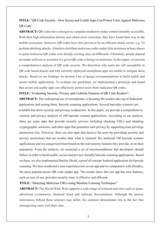 3
TITLE: “QR Code Security - How Secure and Usable Apps Can Protect Users Against Malicious
QR Code’
ABSTRACT: QR codes have emerged as a popular medium to make content instantly accessible.
With their high information density and robust error correction, they have found their way to the
mobile ecosystem. However, QR codes have also proven to be an efficient attack vector, e.g. To
perform phishing attacks. Attackers distribute malicious codes under false pretenses in busy places
or paste malicious QR codes over already existing ones on billboards. Ultimately, people depend
on reader software to ascertain if a given QR code is benign or malicious. In this paper, we present
a comprehensive analysis of QR code security. We determine why users are still susceptible to
QR code based attacks and why currently deployed smartphone apps are unable to mitigate these
attacks. Based on our findings, we present a set of design recommendations to build usable and
secure mobile applications. To evaluate our guidelines, we implemented a prototype and found
that secure and usable apps can effectively protect users from malicious QR codes.
TITLE: “Evaluating Security, Privacy and Usability Features of QR Code Readers”,
ABSTRACT: The widespread use of smartphones is boosting the market take-up of dedicated
applications and among them, barcode scanning applications. Several barcodes scanners are
available but show security and privacy weaknesses. In this paper, we provide a comprehensive
security and privacy analysis of 100 barcode scanner applications. According to our analysis,
there are some apps that provide security services including checking URLs and adopting
cryptographic solutions, and other apps that guarantee user privacy by supporting least privilege
permission lists. However, there are also apps that deceive the users by providing security and
privacy protections that are weaker than what is claimed. We analyzed 100 barcode scanner
applications and we categorized them based on the real security features they provide, or on their
popularity. From the analysis, we extracted a set of recommendations that developers should
follow in order to build usable, secure and privacy-friendly barcode scanning applications. Based
on them, we also implemented BarSec Droid, a proof of concept Android application for barcode
scanning. We then conducted a user experience test on our app and we compared it with DroidLa,
the most popular/secure QR code reader app. The results show that our app has nice features,
such as ease of use, provides security trust, is effective and efficient.
TITLE: “Detecting Malicious URLs using Machine Learning Techniques”
ABSTRACT: The World Wide Web supports a wide range of criminal activities such as spam-
advertised e-commerce, financial fraud and malware dissemination. Although the precise
motivations behind these schemes may differ, the common denominator lies in the fact that
unsuspecting users visit their sites.
 