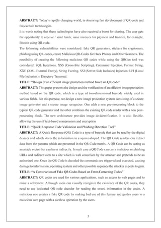 5
ABSTRACT: Today’s rapidly changing world, is observing fast development of QR-code and
Blockchain technologies.
It is worth noting that these technologies have also received a boost for sharing. The user gets
the opportunity to receive / send funds, issue invoices for payment and transfer, for example,
Bitcoin using QR-code.
The following vulnerabilities were considered: fake QR generators, stickers for cryptomats,
phishing using QR-codes, create Malicious QR-Codes for Hack Phones and Other Scanners. The
possibility of creating the following malicious QR codes while using the QRGen tool was
considered: SQL Injections, XSS (Cross-Site Scripting), Command Injection, Format String,
XXE (XML External Entity), String Fuzzing, SSI (Server-Side Includes) Injection, LFI (Local
File Inclusion) / Directory Traversal.
TITLE: “Design of an efficient image protection method based on QR code”
ABSTRACT: This paper presents the design and the verification of an efficient image protection
method based on the QR code, which is a type of two-dimensional barcode widely used in
various fields. For this purpose, we design a new image protection system consisting of a secure
image generator and a secure image recognizer. One adds a new pre-processing block to the
typical QR code generator and the other combines the existing QR code reader with a new post-
processing block. The new architecture provides image de-identification. It is also flexible,
allowing the use of text-based compression and encryption
TITLE: “Quick Response Code Validation and Phishing Detection Tool”
ABSTRACT: A Quick Response (QR) Code is a type of barcode that can be read by the digital
devices and which stores the information in a square-shaped. The QR Code readers can extract
data from the patterns which are presented in the QR Code matrix. A QR Code can be acting as
an attack vector that can harm indirectly. In such case a QR Code can carry malicious or phishing
URLs and redirect users to a site which is well conceived by the attacker and pretends to be an
authorized one. Once the QR Code is decoded the commands are triggered and executed, causing
damage to information, operating system and other possible sequence the attacker expects to gain.
TITLE: “A Construction of Fake QR Codes Based on Error-Correcting Codes”
ABSTRACT: QR codes are used for various applications, such as access to web pages and to
make a settlement. Although users can visually recognize the existence of the QR codes, they
need to use dedicated QR code decoder for reading the stored information in the codes. A
malicious one creates a fake QR code by making bad use of this feature and guides users to a
malicious web page with a careless operation by the users.
 