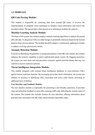 6
1.3 MODULES
QR Code Parsing Module:
This module is responsible for extracting data from scanned QR codes. It involves the
implementation of computer vision techniques to interpret visual information and retrieve the
encoded content. The parsed data is then passed on to subsequent modules for analysis.
Machine Learning Analysis Module:
The heart of the system, this module employs machine learning algorithms to analyze the parsed
QR code data. It categorizes URLs as either benign or potentially malicious based on the learned
patterns from a diverse dataset. The module should be adaptive, continuously updating its models
to address evolving cybersecurity threats.
Anomaly Detection Module:
Focused on identifying irregularities or unexpected patterns in the QR code content, this module
enhances the system's capability to detect sophisticated attack vectors. By flagging anomalies,
the system can raise alerts and take preventive measures against potential threats that may not
conform to known malicious patterns.
Threat Intelligence Integration Module:
This module integrates with external threat intelligence databases to cross-reference URLs
against known malicious domains. By leveraging up-to-date threat information, the system can
enhance its accuracy in identifying URLs associated with active cyber threats, providing an
additional layer of defense.
User Interface and Feedback Module:
The user interface module is responsible for presenting a user-friendly experience. It provides
clear and immediate feedback to users after scanning a QR code, indicating the security status of
the content. This module also includes features for user education, offering information about
potential risks associated with QR codes and promoting responsible usage.
 