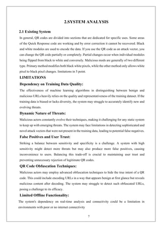 7
2.SYSTEM ANALYSIS
2.1 Existing System
In general, QR codes are divided into sections that are dedicated for specific uses. Some areas
of the Quick Response code are working and by error correction it cannot be recovered. Black
and white modules are used to encode the data. If you use the QR code as an attack vector, you
can change the QR code partially or completely. Partial changes occur when individual modules
being flipped from black to white and conversely. Malicious mods are generally of two different
type. Primary method modifies both black white pixels, while the other method only allows white
pixel to black pixel changes. limitations in 5 point.
LIMITATIONS
Dependency on Training Data Quality:
The effectiveness of machine learning algorithms in distinguishing between benign and
malicious URLs heavily relies on the quality and representativeness of the training dataset. If the
training data is biased or lacks diversity, the system may struggle to accurately identify new and
evolving threats.
Dynamic Nature of Threats:
Malicious actors constantly evolve their techniques, making it challenging for any static system
to keep up with emerging threats. The system may face limitations in detecting sophisticated and
novel attack vectors that were not present in the training data, leading to potential false negatives.
False Positives and User Trust:
Striking a balance between sensitivity and specificity is a challenge. A system with high
sensitivity might detect more threats but may also produce more false positives, causing
inconvenience to users. Balancing this trade-off is crucial to maintaining user trust and
preventing unnecessary rejection of legitimate QR codes.
QR Code Obfuscation Techniques:
Malicious actors may employ advanced obfuscation techniques to hide the true intent of a QR
code. This could include encoding URLs in a way that appears benign at first glance but reveals
malicious content after decoding. The system may struggle to detect such obfuscated URLs,
posing a challenge to its efficacy.
Limited Offline Functionality:
The system's dependency on real-time analysis and connectivity could be a limitation in
environments with poor or no internet connectivity
 