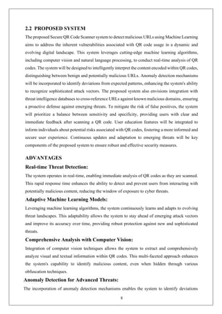 8
2.2 PROPOSED SYSTEM
The proposed Secure QR Code Scanner system to detect malicious URLs using Machine Learning
aims to address the inherent vulnerabilities associated with QR code usage in a dynamic and
evolving digital landscape. This system leverages cutting-edge machine learning algorithms,
including computer vision and natural language processing, to conduct real-time analysis of QR
codes. The system will be designed to intelligently interpret the content encoded within QR codes,
distinguishing between benign and potentially malicious URLs. Anomaly detection mechanisms
will be incorporated to identify deviations from expected patterns, enhancing the system's ability
to recognize sophisticated attack vectors. The proposed system also envisions integration with
threat intelligence databases to cross-reference URLs against known malicious domains, ensuring
a proactive defense against emerging threats. To mitigate the risk of false positives, the system
will prioritize a balance between sensitivity and specificity, providing users with clear and
immediate feedback after scanning a QR code. User education features will be integrated to
inform individuals about potential risks associated with QR codes, fostering a more informed and
secure user experience. Continuous updates and adaptation to emerging threats will be key
components of the proposed system to ensure robust and effective security measures.
ADVANTAGES
Real-time Threat Detection:
The system operates in real-time, enabling immediate analysis of QR codes as they are scanned.
This rapid response time enhances the ability to detect and prevent users from interacting with
potentially malicious content, reducing the window of exposure to cyber threats.
Adaptive Machine Learning Models:
Leveraging machine learning algorithms, the system continuously learns and adapts to evolving
threat landscapes. This adaptability allows the system to stay ahead of emerging attack vectors
and improve its accuracy over time, providing robust protection against new and sophisticated
threats.
Comprehensive Analysis with Computer Vision:
Integration of computer vision techniques allows the system to extract and comprehensively
analyze visual and textual information within QR codes. This multi-faceted approach enhances
the system's capability to identify malicious content, even when hidden through various
obfuscation techniques.
Anomaly Detection for Advanced Threats:
The incorporation of anomaly detection mechanisms enables the system to identify deviations
 