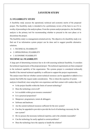 11
3.SYSTEM STUDY
3.1 FEASIBILITY STUDY
A feasibility study assesses the operational, technical and economic merits of the proposed
project. The feasibility study is intended to be a preliminary review of the facts to see if it is
worthy of proceeding to the analysis phase. From the systems analyst perspective, the feasibility
analysis is the primary tool for recommending whether to proceed to the next phase or to
discontinue the project.
The feasibility study is a management-oriented activity. The objective of a feasibility study is to
find out if an information system project can be done and to suggest possible alternative
solutions.
• 1. TECHNICAL FEASIBILITY
• 2. OPERATIONAL FEASIBILITY
• 3. ECONOMIC FEASIBILITY
TECHNICAL FEASIBILITY
A large part of determining resources has to do with assessing technical feasibility. It considers
the technical requirements of the proposed project. The technical requirements are then compared
to the technical capability of the organization. The systems project is considered technically
feasible if the internal technical capability is sufficient to support the project requirements.
The analyst must find out whether current technical resources can be upgraded or added to in a
manner that fulfils the request under consideration. This is where the expertise of system
analysts is beneficial, since using their own experience and their contact with vendors they will
• Is the project feasible within the limits of current technology?
• Does the technology exist at all?
• Is it available within given resource constraints?
• Is it a practical proposition?
• Manpower- programmers, testers & debuggers
• Software and hardware
• Are the current technical resources sufficient for the new system?
• Can they be upgraded to provide to provide the level of technology necessary for the
new system?
• Do we possess the necessary technical expertise, and is the schedule reasonable?
• Can the technology be easily applied to current problems?
• Does the technology have the capacity to handle the solution?
 