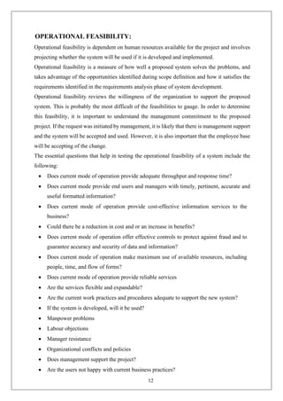 12
OPERATIONAL FEASIBILITY:
Operational feasibility is dependent on human resources available for the project and involves
projecting whether the system will be used if it is developed and implemented.
Operational feasibility is a measure of how well a proposed system solves the problems, and
takes advantage of the opportunities identified during scope definition and how it satisfies the
requirements identified in the requirements analysis phase of system development.
Operational feasibility reviews the willingness of the organization to support the proposed
system. This is probably the most difficult of the feasibilities to gauge. In order to determine
this feasibility, it is important to understand the management commitment to the proposed
project. If the request was initiated by management, it is likely that there is management support
and the system will be accepted and used. However, it is also important that the employee base
will be accepting of the change.
The essential questions that help in testing the operational feasibility of a system include the
following:
• Does current mode of operation provide adequate throughput and response time?
• Does current mode provide end users and managers with timely, pertinent, accurate and
useful formatted information?
• Does current mode of operation provide cost-effective information services to the
business?
• Could there be a reduction in cost and or an increase in benefits?
• Does current mode of operation offer effective controls to protect against fraud and to
guarantee accuracy and security of data and information?
• Does current mode of operation make maximum use of available resources, including
people, time, and flow of forms?
• Does current mode of operation provide reliable services
• Are the services flexible and expandable?
• Are the current work practices and procedures adequate to support the new system?
• If the system is developed, will it be used?
• Manpower problems
• Labour objections
• Manager resistance
• Organizational conflicts and policies
• Does management support the project?
• Are the users not happy with current business practices?
 