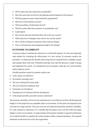 13
• Will it reduce the time (operation) considerably?
• Have the users been involved in the planning and development of the project?
• Will the proposed system really benefit the organization?
• Does the overall response increase?
• Will accessibility of information be lost?
• Will the system affect the customers in considerable way?
• Legal aspects
• How do the end-users feel about their role in the new system?
• What end-users or managers may resist or not use the system?
• How will the working environment of the end-user change?
• Can or will end-users and management adapt to the change?
ECONOMIC FEASIBILITY
Economic analysis could also be referred to as cost/benefit analysis. It is the most frequently
used method for evaluating the effectiveness of a new system. In economic analysis the
procedure is to determine the benefits and savings that are expected from a candidate system
and compare them with costs. If benefits outweigh costs, then the decision is made to design
and implement the system. An entrepreneur must accurately weigh the cost versus benefits
before taking an action.
Possible questions raised in economic analysis are:
• Is the system cost effective?
• Do benefits outweigh costs?
• The cost of doing full system study
• The cost of business employee time
• Estimated cost of hardware
• Estimated cost of software/software development
• Is the project possible, given the resource constraints?
The economic feasibility will review the expected costs to see if they are in-line with the projected
budget or if the project has an acceptable return on investment. At this point, the projected costs
will only be a rough estimate. The exact costs are not required to determine economic feasibility.
It is only required to determine if it is feasible that the project costs will fall within the target
budget or return on investment. A rough estimate of the project schedule is required to determine
if it would be feasible to complete the systems project within a required timeframe. The required
timeframe would need to be set by the organization.
 
