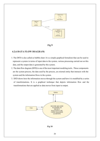 20
Fig 9
4.2.6 DATA FLOW DIAGRAM:
1. The DFD is also called as bubble chart. It is a simple graphical formalism that can be used to
represent a system in terms of input data to the system, various processing carried out on this
data, and the output data is generated by this system.
2. The data flow diagram (DFD) is one of the most important modeling tools.. These components
are the system process, the data used by the process, an external entity that interacts with the
system and the information flows in the system.
3. DFD shows how the information moves through the system and how it is modified by a series
of transformations. It is a graphical technique that depicts information flow and the
transformations that are applied as data moves from input to output.
Fig 10
 
