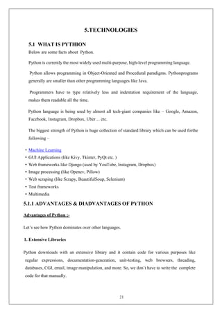 21
5.TECHNOLOGIES
5.1 WHAT IS PYTHION
Below are some facts about Python.
Python is currently the most widely used multi-purpose, high-level programming language.
Python allows programming in Object-Oriented and Procedural paradigms. Pythonprograms
generally are smaller than other programming languages like Java.
Programmers have to type relatively less and indentation requirement of the language,
makes them readable all the time.
Python language is being used by almost all tech-giant companies like – Google, Amazon,
Facebook, Instagram, Dropbox, Uber… etc.
The biggest strength of Python is huge collection of standard library which can be used forthe
following –
• Machine Learning
• GUI Applications (like Kivy, Tkinter, PyQt etc. )
• Web frameworks like Django (used by YouTube, Instagram, Dropbox)
• Image processing (like Opencv, Pillow)
• Web scraping (like Scrapy, BeautifulSoup, Selenium)
• Test frameworks
• Multimedia
5.1.1 ADVANTAGES & DIADVANTAGES OF PYTHON
Advantages of Python :-
Let’s see how Python dominates over other languages.
1. Extensive Libraries
Python downloads with an extensive library and it contain code for various purposes like
regular expressions, documentation-generation, unit-testing, web browsers, threading,
databases, CGI, email, image manipulation, and more. So, we don’t have to write the complete
code for that manually.
 