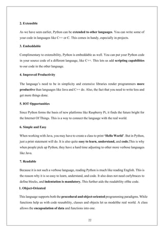 22
2. Extensible
As we have seen earlier, Python can be extended to other languages. You can write some of
your code in languages like C++ or C. This comes in handy, especially in projects.
3. Embeddable
Complimentary to extensibility, Python is embeddable as well. You can put your Python code
in your source code of a different language, like C++. This lets us add scripting capabilities
to our code in the other language.
4. Improved Productivity
The language’s need to be in simplicity and extensive libraries render programmers more
productive than languages like Java and C++ do. Also, the fact that you need to write less and
get more things done.
5. IOT Opportunities
Since Python forms the basis of new platforms like Raspberry Pi, it finds the future bright for
the Internet Of Things. This is a way to connect the language with the real world.
6. Simple and Easy
When working with Java, you may have to create a class to print ‘Hello World’. But in Python,
just a print statement will do. It is also quite easy to learn, understand, and code.This is why
when people pick up Python, they have a hard time adjusting to other more verbose languages
like Java.
7. Readable
Because it is not such a verbose language, reading Python is much like reading English. This is
the reason why it is so easy to learn, understand, and code. It also does not need curlybraces to
define blocks, and indentation is mandatory. This further aids the readability ofthe code.
1. Object-Oriented
This language supports both the procedural and object-oriented programming paradigms. While
functions help us with code reusability, classes and objects let us modelthe real world. A class
allows the encapsulation of data and functions into one.
 