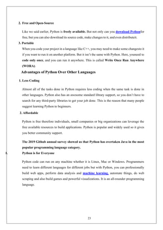 23
2. Free and Open-Source
Like we said earlier, Python is freely available. But not only can you download Pythonfor
free, but you can also download its source code, make changes to it, and even distributeit.
3. Portable
When you code your project in a language like C++, you may need to make some changesto it
if you want to run it on another platform. But it isn’t the same with Python. Here, youneed to
code only once, and you can run it anywhere. This is called Write Once Run Anywhere
(WORA).
Advantages of Python Over Other Languages
1. Less Coding
Almost all of the tasks done in Python requires less coding when the same task is done in
other languages. Python also has an awesome standard library support, so you don’t have to
search for any third-party libraries to get your job done. This is the reason that many people
suggest learning Python to beginners.
2. Affordable
Python is free therefore individuals, small companies or big organizations can leverage the
free available resources to build applications. Python is popular and widely used so it gives
you better community support.
The 2019 Github annual survey showed us that Python has overtaken Java in the most
popular programming language category.
1. Python is for Everyone
Python code can run on any machine whether it is Linux, Mac or Windows. Programmers
need to learn different languages for different jobs but with Python, you can professionally
build web apps, perform data analysis and machine learning, automate things, do web
scraping and also build games and powerful visualizations. It is an all-rounder programming
language.
 