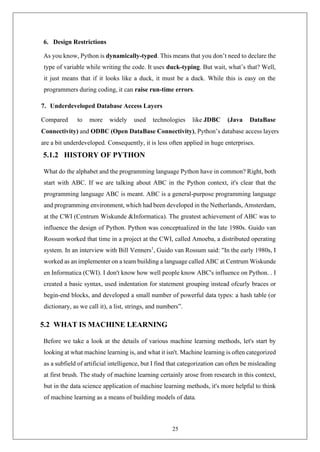 25
6. Design Restrictions
As you know, Python is dynamically-typed. This means that you don’t need to declare the
type of variable while writing the code. It uses duck-typing. But wait, what’s that? Well,
it just means that if it looks like a duck, it must be a duck. While this is easy on the
programmers during coding, it can raise run-time errors.
7. Underdeveloped Database Access Layers
Compared to more widely used technologies like JDBC (Java DataBase
Connectivity) and ODBC (Open DataBase Connectivity), Python’s database access layers
are a bit underdeveloped. Consequently, it is less often applied in huge enterprises.
5.1.2 HISTORY OF PYTHON
What do the alphabet and the programming language Python have in common? Right, both
start with ABC. If we are talking about ABC in the Python context, it's clear that the
programming language ABC is meant. ABC is a general-purpose programming language
and programming environment, which had been developed in the Netherlands, Amsterdam,
at the CWI (Centrum Wiskunde &Informatica). The greatest achievement of ABC was to
influence the design of Python. Python was conceptualized in the late 1980s. Guido van
Rossum worked that time in a project at the CWI, called Amoeba, a distributed operating
system. In an interview with Bill Venners1
, Guido van Rossum said: "In the early 1980s, I
worked as an implementer on a team building a language called ABC at Centrum Wiskunde
en Informatica (CWI). I don't know how well people know ABC's influence on Python. . I
created a basic syntax, used indentation for statement grouping instead ofcurly braces or
begin-end blocks, and developed a small number of powerful data types: a hash table (or
dictionary, as we call it), a list, strings, and numbers”.
5.2 WHAT IS MACHINE LEARNING
Before we take a look at the details of various machine learning methods, let's start by
looking at what machine learning is, and what it isn't. Machine learning is often categorized
as a subfield of artificial intelligence, but I find that categorization can often be misleading
at first brush. The study of machine learning certainly arose from research in this context,
but in the data science application of machine learning methods, it's more helpful to think
of machine learning as a means of building models of data.
 