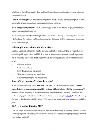 27
challenges. Use of low-quality data leads to the problems related to data preprocessing and
feature extraction.
Time-Consuming task − Another challenge faced by ML models is the consumption of time
especially for data acquisition, feature extraction and retrieval.
Lack of specialist persons − As ML technology is still in its infancy stage, availability of
expert resources is a tough job.
No clear objective for formulating business problems − Having no clear objective and well
-defined goal for business problems is another key challenge for ML because this technology
is not that mature yet.
5.2.4 Applications of Machines Learning :-
Machine Learning is the most rapidly growing technology and according to researchers we
are in the golden year of AI and ML. It is used to solve many real-world complex problems
which cannot be solved with traditional approach. Following are some real-world applications
of ML −
• Emotion analysis
• Sentiment analysis
• Error detection and prevention
• Weather forecasting and prediction
• Stock market analysis and forecasting.
How to Start Learning Machine Learning?
Arthur Samuel coined the term “Machine Learning” in 1959 and defined it as a “Field of
study that gives computers the capability to learn without being explicitly programmed”.
And that was the beginning of Machine Learning! In modern times, Machine Learning is one
of the most popular (if not the most!) career choices. According to Indeed, Machine Learning
Engineer Is The Best Job of 2019 with a 344% growth and an average base salary of $146,085per
year.
5.2.5 How to start learning ML?
This is a rough roadmap you can follow on your way to becoming an insanely talented Machine
Learning Engineer. Of course, you can always modify the steps according to your needs to reach
your desired end-goal!
 