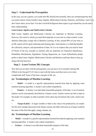 28
Step 1 – Understand the Prerequisites
In the case, you are a genius, you could start ML directly but normally, there are someprerequisites that
you need to know which include Linear Algebra, Multivariate Calculus, Statistics, and Python. And if you
don’t know these, never fear! You don’t need Ph.D.degreein these topics to get started but you do need a
basic understanding.
Learn Linear Algebra and Multivariate Calculus
Both Linear Algebra and Multivariate Calculus are important in Machine Learning.
However, the extent to which you need them depends on your role as a data scientist. Learn
Statistics Data plays a huge role in Machine Learning. In fact, around 80% of your time as
an ML expert will be spent collecting and cleaning data. And statistics is a field that handles
the collection, analysis, and presentation of data. So it is no surprise that you need to learn
it!!!Some of the key concepts in statistics that are important are Statistical Significance,
Probability Distributions, Hypothesis Testing, Regression, etc. Learn PythonSome people
prefer to skip Linear Algebra, Multivariate Calculus and Statistics and learn them as they go
along with trial and error.
Step 2 – Learn Various ML Concepts
Now that you are done with the prerequisites, you can move on to actually learning ML
(Which is the fun part!!!) It’s best to start with the basics and then move on to more
complicated stuff. Some of the basic concepts in ML are:
(a) Terminologies of Machine Learning
• Model – A model is a specific representation learned from data by applying some
machine learning algorithm. A model is also called a hypothesis.
• Feature – A feature is an individual measurable property of the data. A set of numeric
features can be conveniently described by a feature vector. Feature vectors are fed as input to
the model. For example, in order to predict a fruit, there may be features like color, smell, taste,
etc.
• Target (Label) – A target variable or label is the value to be predicted by our model.
For the fruit example discussed in the feature section, the label with each set of input would be
the name of the fruit like apple, orange, banana, etc.
(b) Terminologies of Machine Learning
• Model – A model is a specific representation learned from data by applying some machine
learning algorithm. A model is also called a hypothesis.
• Feature – A feature is an individual measurable property of the data.
 