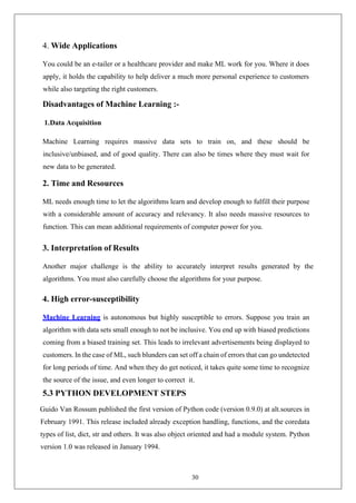 30
4. Wide Applications
You could be an e-tailer or a healthcare provider and make ML work for you. Where it does
apply, it holds the capability to help deliver a much more personal experience to customers
while also targeting the right customers.
Disadvantages of Machine Learning :-
1.Data Acquisition
Machine Learning requires massive data sets to train on, and these should be
inclusive/unbiased, and of good quality. There can also be times where they must wait for
new data to be generated.
2. Time and Resources
ML needs enough time to let the algorithms learn and develop enough to fulfill their purpose
with a considerable amount of accuracy and relevancy. It also needs massive resources to
function. This can mean additional requirements of computer power for you.
3. Interpretation of Results
Another major challenge is the ability to accurately interpret results generated by the
algorithms. You must also carefully choose the algorithms for your purpose.
4. High error-susceptibility
Machine Learning is autonomous but highly susceptible to errors. Suppose you train an
algorithm with data sets small enough to not be inclusive. You end up with biased predictions
coming from a biased training set. This leads to irrelevant advertisements being displayed to
customers. In the case of ML, such blunders can set off a chain of errors that can go undetected
for long periods of time. And when they do get noticed, it takes quite some time to recognize
the source of the issue, and even longer to correct it.
5.3 PYTHON DEVELOPMENT STEPS
Guido Van Rossum published the first version of Python code (version 0.9.0) at alt.sources in
February 1991. This release included already exception handling, functions, and the coredata
types of list, dict, str and others. It was also object oriented and had a module system. Python
version 1.0 was released in January 1994.
 