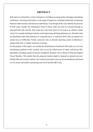 iii
ABSTRACT
Q-R codes are utilised for a variety of purposes, including accessing online web-pages and making
a settlement. The Internet facilitates a wide range of illegal acts, including unsolicited e-marketing,
financial embezzlement, and malicious distribution. Even though all the users identify the presence
of Q-R codes visually, the information stored in those codes can only be accessed through an
allocated Q-R code decoder. Q-R codes have also been shown to be used as an effective attack
vector, For example techniques include social engineering, phishing, pharming, etc. Harmful codes
are distributed under false pretences in congested areas, or malicious Q-R codes are pasted over
current ones on billboards. Finally, consumers rely on decoder operating system to determine a
random Q-R code is whether malicious or benign.
For the purpose of this report, we consider the identification of malicious Q-R codes as a two-way
classification problem in this research, and we test the effectiveness of many well-known M-L
algorithms, including namely K-Nearest Neighbour, Random Forest, Binary LSTM and Support
Vector Machine. This implies that the proposed method might be deemed an optimal and user-
friendly QR code security solution. We created a prototype to test our recommendations and found
it to be secure and usable in protecting users from harmful QR Codes.
 