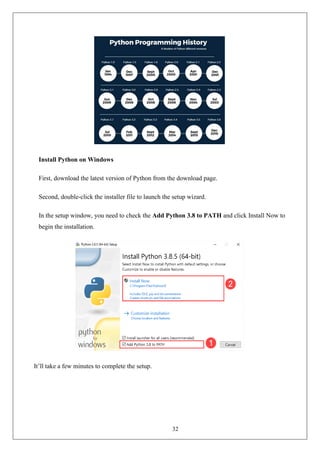 32
Install Python on Windows
First, download the latest version of Python from the download page.
Second, double-click the installer file to launch the setup wizard.
In the setup window, you need to check the Add Python 3.8 to PATH and click Install Now to
begin the installation.
It’ll take a few minutes to complete the setup.
 