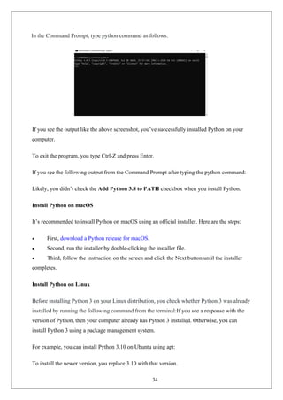 34
In the Command Prompt, type python command as follows:
If you see the output like the above screenshot, you’ve successfully installed Python on your
computer.
To exit the program, you type Ctrl-Z and press Enter.
If you see the following output from the Command Prompt after typing the python command:
Likely, you didn’t check the Add Python 3.8 to PATH checkbox when you install Python.
Install Python on macOS
It’s recommended to install Python on macOS using an official installer. Here are the steps:
• First, download a Python release for macOS.
• Second, run the installer by double-clicking the installer file.
• Third, follow the instruction on the screen and click the Next button until the installer
completes.
Install Python on Linux
Before installing Python 3 on your Linux distribution, you check whether Python 3 was already
installed by running the following command from the terminal:If you see a response with the
version of Python, then your computer already has Python 3 installed. Otherwise, you can
install Python 3 using a package management system.
For example, you can install Python 3.10 on Ubuntu using apt:
To install the newer version, you replace 3.10 with that version.
 
