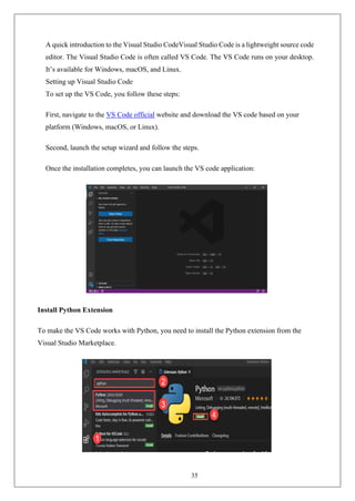 35
A quick introduction to the Visual Studio CodeVisual Studio Code is a lightweight source code
editor. The Visual Studio Code is often called VS Code. The VS Code runs on your desktop.
It’s available for Windows, macOS, and Linux.
Setting up Visual Studio Code
To set up the VS Code, you follow these steps:
First, navigate to the VS Code official website and download the VS code based on your
platform (Windows, macOS, or Linux).
Second, launch the setup wizard and follow the steps.
Once the installation completes, you can launch the VS code application:
Install Python Extension
To make the VS Code works with Python, you need to install the Python extension from the
Visual Studio Marketplace.
 