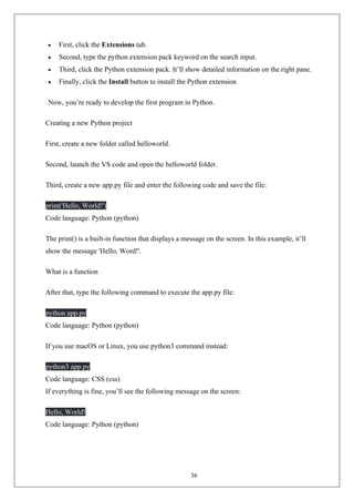 36
• First, click the Extensions tab.
• Second, type the python extension pack keyword on the search input.
• Third, click the Python extension pack. It’ll show detailed information on the right pane.
• Finally, click the Install button to install the Python extension
Now, you’re ready to develop the first program in Python.
Creating a new Python project
First, create a new folder called helloworld.
Second, launch the VS code and open the helloworld folder.
Third, create a new app.py file and enter the following code and save the file:
print('Hello, World!')
Code language: Python (python)
The print() is a built-in function that displays a message on the screen. In this example, it’ll
show the message 'Hello, Word!'.
What is a function
After that, type the following command to execute the app.py file:
python app.py
Code language: Python (python)
If you use macOS or Linux, you use python3 command instead:
python3 app.py
Code language: CSS (css)
If everything is fine, you’ll see the following message on the screen:
Hello, World!
Code language: Python (python)
 
