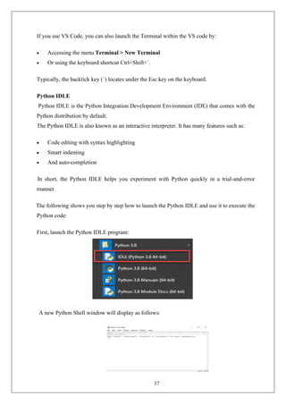 37
If you use VS Code, you can also launch the Terminal within the VS code by:
• Accessing the menu Terminal > New Terminal
• Or using the keyboard shortcut Ctrl+Shift+`.
Typically, the backtick key (`) locates under the Esc key on the keyboard.
Python IDLE
Python IDLE is the Python Integration Development Environment (IDE) that comes with the
Python distribution by default.
The Python IDLE is also known as an interactive interpreter. It has many features such as:
• Code editing with syntax highlighting
• Smart indenting
• And auto-completion
In short, the Python IDLE helps you experiment with Python quickly in a trial-and-error
manner.
The following shows you step by step how to launch the Python IDLE and use it to execute the
Python code:
First, launch the Python IDLE program:
A new Python Shell window will display as follows:
 
