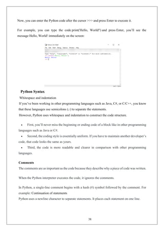 38
Now, you can enter the Python code after the cursor >>> and press Enter to execute it.
For example, you can type the code print('Hello, World!') and press Enter, you’ll see the
message Hello, World! immediately on the screen:
Python Syntax
Whitespace and indentation
If you’ve been working in other programming languages such as Java, C#, or C/C++, you know
that these languages use semicolons (;) to separate the statements.
However, Python uses whitespace and indentation to construct the code structure.
• First, you’ll never miss the beginning or ending code of a block like in other programming
languages such as Java or C#.
• Second, the coding style is essentially uniform. If you have to maintain another developer’s
code, that code looks the same as yours.
• Third, the code is more readable and clearer in comparison with other programming
languages.
Comments
The comments are as important as the code because they describe why a piece of code was written.
When the Python interpreter executes the code, it ignores the comments.
In Python, a single-line comment begins with a hash (#) symbol followed by the comment. For
example: Continuation of statements
Python uses a newline character to separate statements. It places each statement on one line.
 