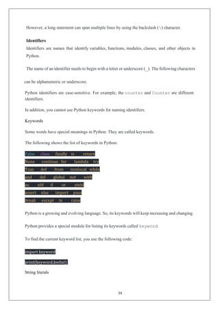 39
However, a long statement can span multiple lines by using the backslash () character.
Identifiers
Identifiers are names that identify variables, functions, modules, classes, and other objects in
Python.
The name of an identifier needs to begin with a letter or underscore (_). The following characters
can be alphanumeric or underscore.
Python identifiers are case-sensitive. For example, the counter and Counter are different
identifiers.
In addition, you cannot use Python keywords for naming identifiers.
Keywords
Some words have special meanings in Python. They are called keywords.
The following shows the list of keywords in Python:
False class finally is return
None continue for lambda try
True def from nonlocal while
and del global not with
as elif if or yield
assert else import pass
break except in raise
Python is a growing and evolving language. So, its keywords will keep increasing and changing.
Python provides a special module for listing its keywords called keyword.
To find the current keyword list, you use the following code:
import keyword
print(keyword.kwlist)
String literals
 