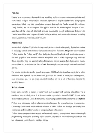 41
Pandas
Pandas is an open-source Python Library providing high-performance data manipulation and
analysis tool using its powerful data structures. Python was majorly used for data munging and
preparation. It had very little contribution towards data analysis. Pandas solved this problem.
Using Pandas, we can accomplish five typical steps in the processingand analysis of data,
regardless of the origin of data load, prepare, manipulate, model, andanalyze. Python with
Pandas is used in a wide range of fields including academic and commercial domains including
finance, economics, Statistics, analytics, etc.
Matplotlib
Matplotlib is a Python 2D plotting library which produces publication quality figures in a variety
of hardcopy formats and interactive environments across platforms. Matplotlib canbe used in
Python scripts, the Python and IPython shells, the Jupyter Notebook, web application servers,
and four graphical user interface toolkits. Matplotlib tries to make easythings easy and hard
things possible. You can generate plots, histograms, power spectra, bar charts, error charts,
scatter plots, etc., with just a few lines of code. For examples, see the sample plots and thumbnail
gallery.
For simple plotting the pyplot module provides a MATLAB-like interface, particularly when
combined with IPython. For the power user, you have full control of line styles, fontproperties,
axes properties, etc. via an object oriented interface or via a set of functions familiar to
MATLAB users.
Scikit – learn
Scikit-learn provides a range of supervised and unsupervised learning algorithms via a
consistent interface in Python. It is licensed under a permissive simplified BSD license andis
distributed under many Linux distributions, encouraging academic and commercial use.Python
Python is an interpreted high-level programming language for general-purpose programming.
Created by Guido van Rossum and first released in 1991, Python has a design philosophy that
emphasizes code readability, notably using significant whitespace.
Python features a dynamic type system and automatic memory management. It supports multiple
programming paradigms, including object-oriented, imperative, functional and procedural, and
has a large and comprehensive standard library
 