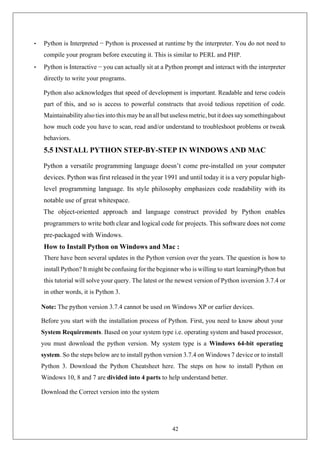42
• Python is Interpreted − Python is processed at runtime by the interpreter. You do not need to
compile your program before executing it. This is similar to PERL and PHP.
• Python is Interactive − you can actually sit at a Python prompt and interact with the interpreter
directly to write your programs.
Python also acknowledges that speed of development is important. Readable and terse codeis
part of this, and so is access to powerful constructs that avoid tedious repetition of code.
Maintainabilityalso ties into this maybe an all but uselessmetric,but it does say somethingabout
how much code you have to scan, read and/or understand to troubleshoot problems or tweak
behaviors.
5.5 INSTALL PYTHON STEP-BY-STEP IN WINDOWS AND MAC
Python a versatile programming language doesn’t come pre-installed on your computer
devices. Python was first released in the year 1991 and until today it is a very popular high-
level programming language. Its style philosophy emphasizes code readability with its
notable use of great whitespace.
The object-oriented approach and language construct provided by Python enables
programmers to write both clear and logical code for projects. This software does not come
pre-packaged with Windows.
How to Install Python on Windows and Mac :
There have been several updates in the Python version over the years. The question is how to
install Python? It might be confusing for the beginner who is willing to start learningPython but
this tutorial will solve your query. The latest or the newest version of Python isversion 3.7.4 or
in other words, it is Python 3.
Note: The python version 3.7.4 cannot be used on Windows XP or earlier devices.
Before you start with the installation process of Python. First, you need to know about your
System Requirements. Based on your system type i.e. operating system and based processor,
you must download the python version. My system type is a Windows 64-bit operating
system. So the steps below are to install python version 3.7.4 on Windows 7 device or to install
Python 3. Download the Python Cheatsheet here. The steps on how to install Python on
Windows 10, 8 and 7 are divided into 4 parts to help understand better.
Download the Correct version into the system
 