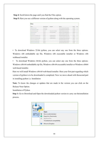 44
Step 4: Scroll down the page until you find the Files option.
Step 5: Here you see a different version of python along with the operating system.
• To download Windows 32-bit python, you can select any one from the three options:
Windows x86 embeddable zip file, Windows x86 executable installer or Windows x86
webbased installer.
• To download Windows 64-bit python, you can select any one from the three options:
Windows x86-64 embeddable zip file, Windows x86-64 executable installer or Windows x8664
web-based installer.
Here we will install Windows x86-64 web-based installer. Here your first part regarding which
version of python is to be downloaded is completed. Now we move ahead with thesecond part
in installing python i.e. Installation
Note: To know the changes or updates that are made in the version you can click on the
Release Note Option.
Installation of Python
Step 1: Go to Download and Open the downloaded python version to carry out theinstallation
process.
 