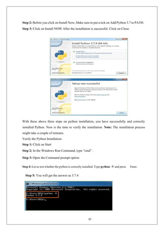 45
Step 2: Before you click on Install Now, Make sure to put a tick on Add Python 3.7 to PATH.
Step 3: Click on Install NOW After the installation is successful. Click on Close.
With these above three steps on python installation, you have successfully and correctly
installed Python. Now is the time to verify the installation. Note: The installation process
might take a couple of minutes.
Verify the Python Installation
Step 1: Click on Start
Step 2: In the Windows Run Command, type “cmd” .
Step 3: Open the Command prompt option
Step 4: Let us test whether the python is correctly installed. Type python –V and press Enter.
Step 5: You will get the answer as 3.7.4
 