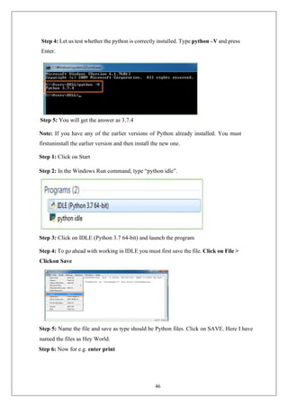 46
Step 4: Let us test whether the python is correctly installed. Type python –V and press
Enter.
Step 5: You will get the answer as 3.7.4
Note: If you have any of the earlier versions of Python already installed. You must
firstuninstall the earlier version and then install the new one.
Step 1: Click on Start
Step 2: In the Windows Run command, type “python idle”.
Step 3: Click on IDLE (Python 3.7 64-bit) and launch the program
Step 4: To go ahead with working in IDLE you must first save the file. Click on File >
Clickon Save
Step 5: Name the file and save as type should be Python files. Click on SAVE. Here I have
named the files as Hey World.
Step 6: Now for e.g. enter print
 