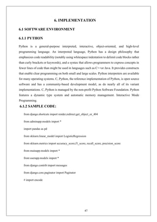 47
6. IMPLEMENTATION
6.1 SOFTWARE ENVIRONMENT
6.1.1 PYTHON
Python is a general-purpose interpreted, interactive, object-oriented, and high-level
programming language. An interpreted language, Python has a design philosophy that
emphasizes code readability (notably using whitespace indentation to delimit code blocks rather
than curly brackets or keywords), and a syntax that allows programmers to express concepts in
fewer lines of code than might be used in languages such as C++or Java. It provides constructs
that enable clear programming on both small and large scales. Python interpreters are available
for many operating systems. C, Python, the reference implementation of Python, is open source
software and has a community-based development model, as do nearly all of its variant
implementations. C, Python is managed by the non-profit Python Software Foundation. Python
features a dynamic type system and automatic memory management. Interactive Mode
Programming.
6.1.2 SAMPLE CODE:
from django.shortcuts import render,redirect,get_object_or_404
from adminapp.models import *
import pandas as pd
from sklearn.linear_model import LogisticRegression
from sklearn.metrics import accuracy_score,f1_score, recall_score, precision_score
from mainapp.models import *
from userapp.models import *
from django.contrib import messages
from django.core.paginator import Paginator
# import encode
 