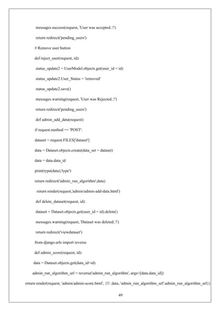 49
messages.success(request, 'User was accepted..!')
return redirect('pending_users')
# Remove user button
def reject_user(request, id):
status_update2 = UserModel.objects.get(user_id = id)
status_update2.User_Status = 'removed'
status_update2.save()
messages.warning(request, 'User was Rejected..!')
return redirect('pending_users')
def admin_add_data(request):
if request.method == 'POST':
dataset = request.FILES['dataset']
data = Dataset.objects.create(data_set = dataset)
data = data.data_id
print(type(data),'type')
return redirect('admin_run_algorithm',data)
return render(request,'admin/admin-add-data.html')
def delete_dataset(request, id):
dataset = Dataset.objects.get(user_id = id).delete()
messages.warning(request, 'Dataset was deleted..!')
return redirect('viewdataset')
from django.urls import reverse
def admin_score(request, id):
data = Dataset.objects.get(data_id=id)
admin_run_algorithm_url = reverse('admin_run_algorithm', args=[data.data_id])
return render(request, 'admin/admin-score.html', {'i': data, 'admin_run_algorithm_url':admin_run_algorithm_url})
 