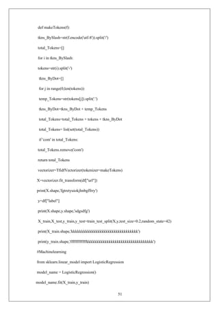 51
def makeTokens(f):
tkns_BySlash=str(f.encode('utf-8')).split('/')
total_Tokens=[]
for i in tkns_BySlash:
tokens=str(i).split('-')
tkns_ByDot=[]
for j in range(0,len(tokens)):
temp_Tokens=str(tokens[j]).split('.')
tkns_ByDot=tkns_ByDot + temp_Tokens
total_Tokens=total_Tokens + tokens + tkns_ByDot
total_Tokens= list(set(total_Tokens))
if 'com' in total_Tokens:
total_Tokens.remove('com')
return total_Tokens
vectorizer=TfidfVectorizer(tokenizer=makeTokens)
X=vectorizer.fit_transform(df["url"])
print(X.shape,'fgtretyuiokjhnbgffrry')
y=df["label"]
print(X.shape,y.shape,'sdgsdfg')
X_train,X_test,y_train,y_test=train_test_split(X,y,test_size=0.2,random_state=42)
print(X_train.shape,'kkkkkkkkkkkkkkkkkkkkkkkkkkkkkkkkk')
print(y_train.shape,'ffffffffffffkkkkkkkkkkkkkkkkkkkkkkkkkkkkkkkkk')
#Machinelearning
from sklearn.linear_model import LogisticRegression
model_name = LogisticRegression()
model_name.fit(X_train,y_train)
 